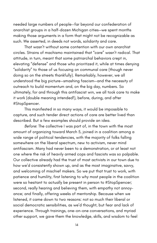 needed large numbers of people—far beyond our confederation of anarchist groups in a half-dozen Michigan cifies—we spent months making those arguments in a form that might not be recognizable as such. We asserted, in deeds not words, solidarity and care.  That wasn’t without some contention with our own anarchist circles. Strains of machismo maintained that “care” wasn’t radical. That affitude, in turn, meant that some patriarchal behaviors crept in, elevating “defense” and those who prioritized it, while at fimes denying “solidarity” to those of us focusing on communal care (though never doing so on the streets thankfully). Remarkably, however, we all understood the big picture—smashing fascism—and the necessity of outreach to build momentum and, on the big day, numbers. So ultimately, for and through this antifascist win, we all fock care fo make it work (double meaning infended!), before, during, and after #StopSpencer.  This manifested in so many ways, it would be impossible fo capture, and such fender direct actions of care are better lived than described. But a few examples should provide an idea  Before: The collective | was part of, in the fown with the most amount of organizing foward March 5, joined in a coalifion among a wide range of polifical tendencies, with the majority of folks falling somewhere on the liberal specirum, new fo activism, never mind antifaseism. Many had never been fo a demonstration, or at least not one where the risk of heavily armed cops and fascists was so palpable. Our collective already had the trust of most activists in our fown due fo how we’d consistently shown up, and as the most imaginative, sawy, and welcoming of mischief makers. So we put that frust to work, with patience and humility, first listening fo why most peaple in the coalifion were so hesitant fo actually be present in person o #StopSpencer; second, really hearing and believing them, with empathy not annoy- ance; and finally, offering weeks of mentorship. Because when we listened, it came down fo two reasons: not so much their liberal or social democratic sensibilfies, as we’d thought, but fear and lack of experience. Through trainings, one-on-one conversations, and myriad other support, we gave them the knowledge, skills, and wisdor to feel  u 